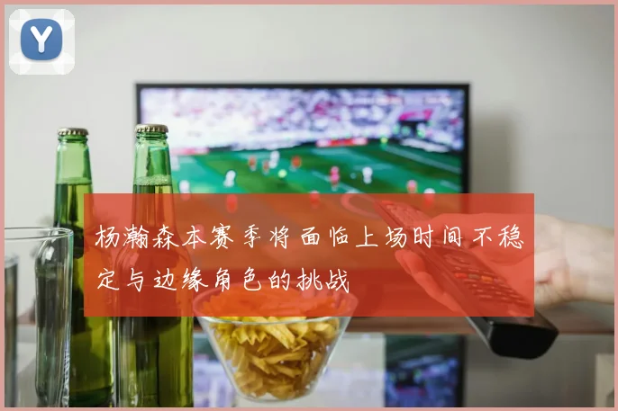 杨瀚森本赛季将面临上场时间不稳定与边缘角色的挑战
