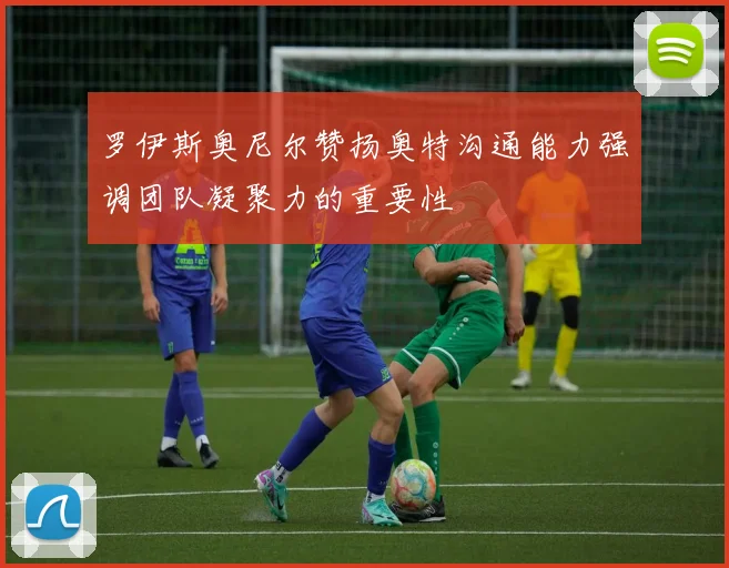 罗伊斯奥尼尔赞扬奥特沟通能力强调团队凝聚力的重要性