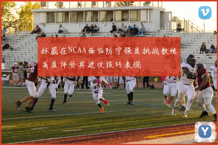 林葳在NCAA面临防守强度挑战教练高度评价其进攻技巧表现