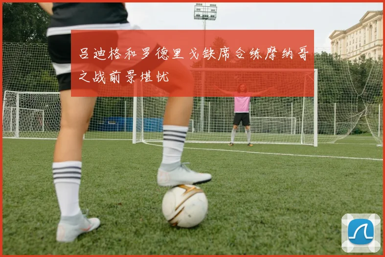 吕迪格和罗德里戈缺席合练摩纳哥之战前景堪忧