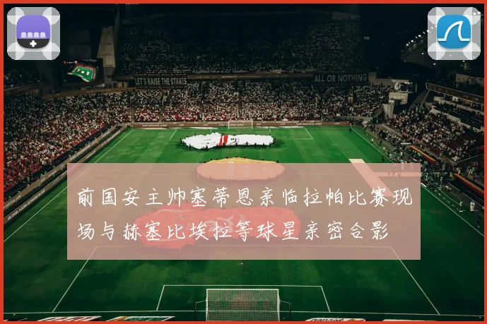 前国安主帅塞蒂恩亲临拉帕比赛现场与赫塞比埃拉等球星亲密合影