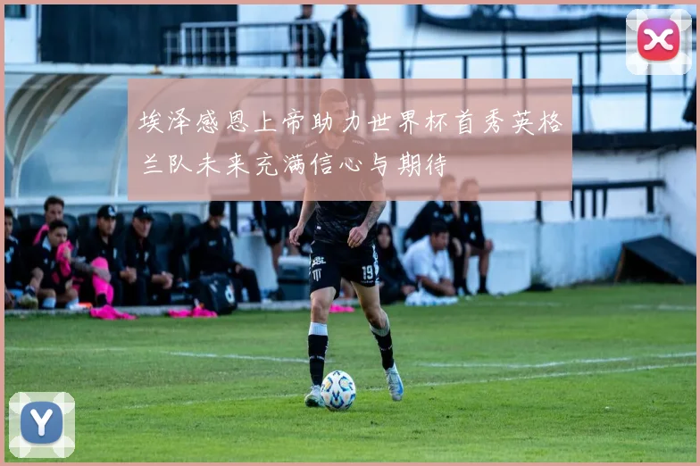 埃泽感恩上帝助力世界杯首秀英格兰队未来充满信心与期待