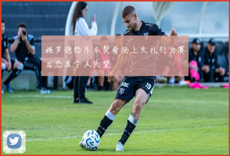施罗德怒斥东契奇场上失礼行为赛后态度令人失望
