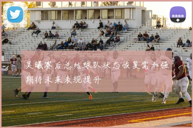 吴曦赛后总结球队状态恢复需加强期待未来表现提升