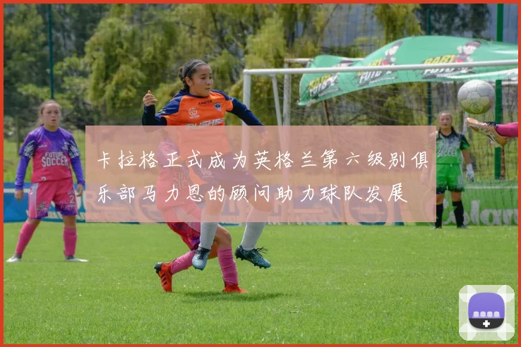 卡拉格正式成为英格兰第六级别俱乐部马力恩的顾问助力球队发展