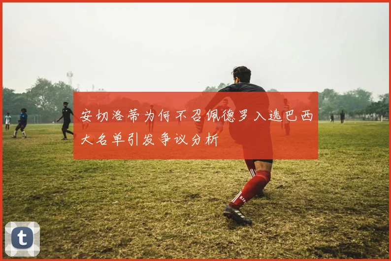 安切洛蒂为何不召佩德罗入选巴西大名单引发争议分析