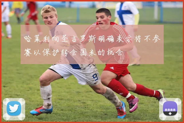 哈莱利向圣吉罗斯明确表示将不参赛以保护转会国米的机会