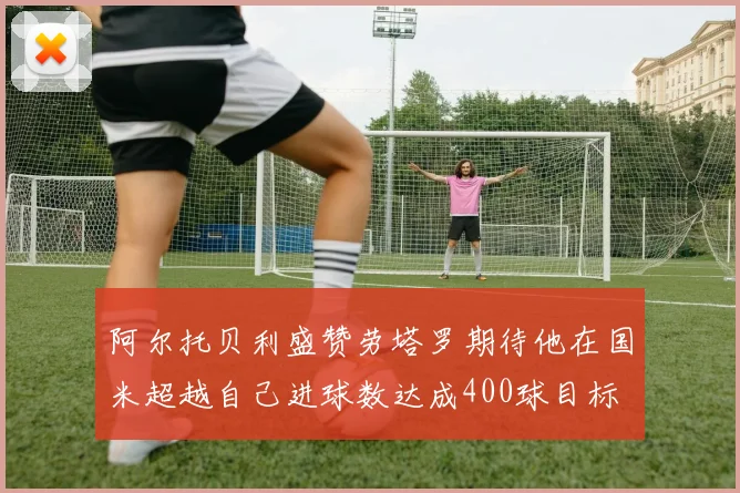 阿尔托贝利盛赞劳塔罗期待他在国米超越自己进球数达成400球目标
