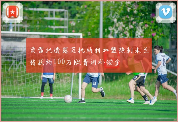 莫雷托透露若托纳利加盟热刺米兰将获约100万欧青训补偿金