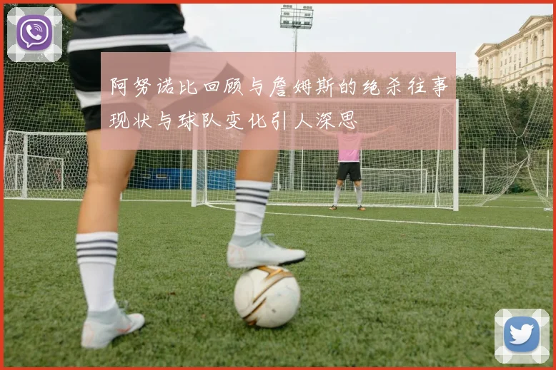 阿努诺比回顾与詹姆斯的绝杀往事现状与球队变化引人深思