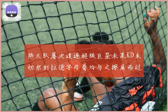 热火队屡次追逐超级巨星未果KD米切尔利拉德字母哥均与之擦肩而过