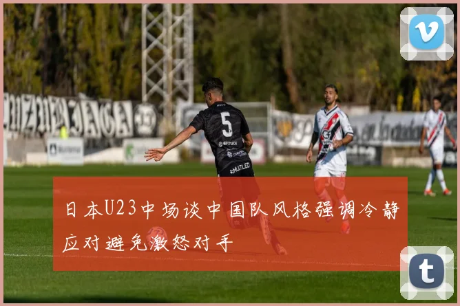 日本U23中场谈中国队风格强调冷静应对避免激怒对手