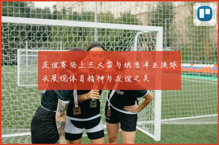 友谊赛场上王大雷与姚浩洋互换球衣展现体育精神与友谊之美