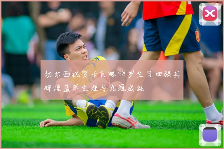 切尔西祝贺卡瓦略48岁生日回顾其辉煌蓝军生涯与九冠成就