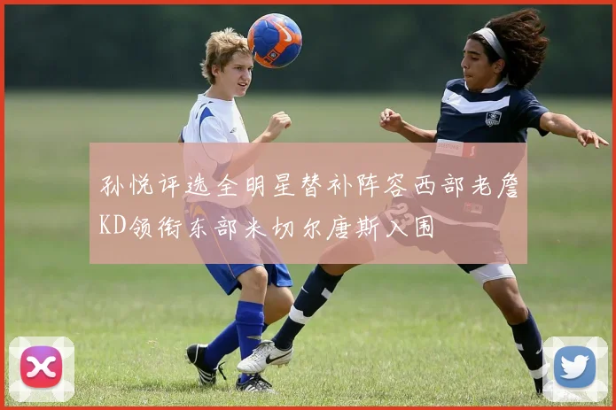孙悦评选全明星替补阵容西部老詹KD领衔东部米切尔唐斯入围