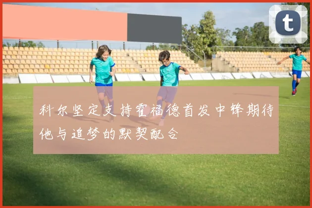 科尔坚定支持霍福德首发中锋期待他与追梦的默契配合