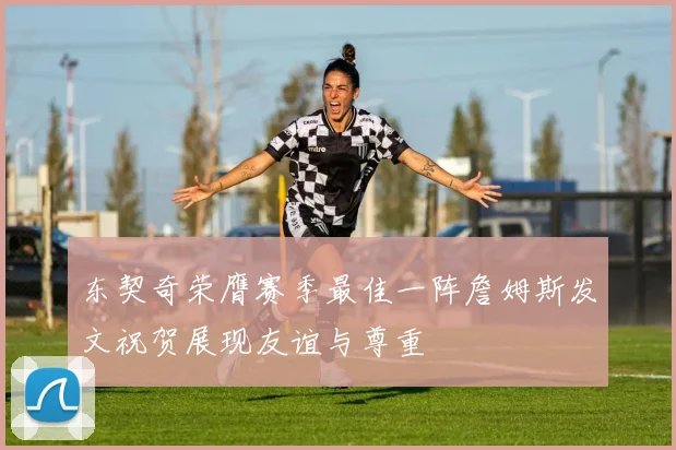 东契奇荣膺赛季最佳一阵詹姆斯发文祝贺展现友谊与尊重