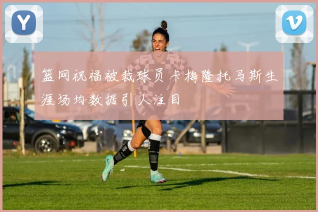 篮网祝福被裁球员卡梅隆托马斯生涯场均数据引人注目