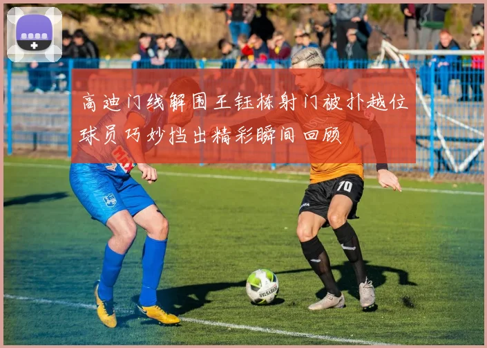 高迪门线解围王钰栋射门被扑越位球员巧妙挡出精彩瞬间回顾