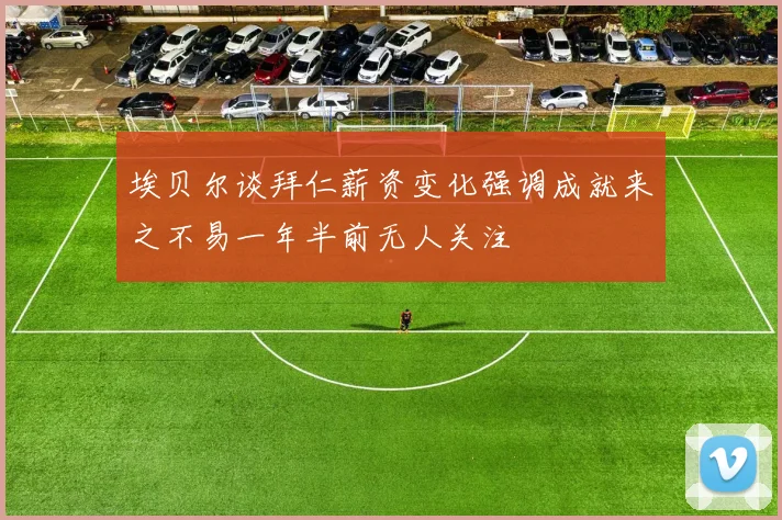 埃贝尔谈拜仁薪资变化强调成就来之不易一年半前无人关注